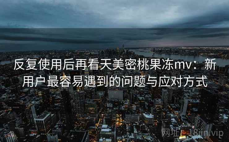 反复使用后再看天美密桃果冻mv：新用户最容易遇到的问题与应对方式